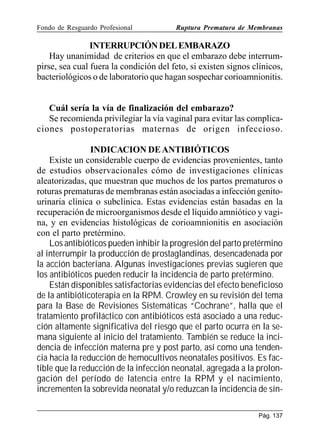 Fondo de Resguardo Profesional

Ruptura Prematura de Membranas

INTERRUPCIÓN DEL EMBARAZO
Hay unanimidad de criterios en que el embarazo debe interrumpirse, sea cual fuera la condición del feto, si existen signos clínicos,
bacteriológicos o de laboratorio que hagan sospechar corioamnionitis.

Cuál sería la vía de finalización del embarazo?
Se recomienda privilegiar la vía vaginal para evitar las complicaciones postoperatorias maternas de origen infeccioso.
INDICACION DE ANTIBIÓTICOS
Existe un considerable cuerpo de evidencias provenientes, tanto
de estudios observacionales cómo de investigaciones clínicas
aleatorizadas, que muestran que muchos de los partos prematuros o
roturas prematuras de membranas están asociadas a infección genitourinaria clínica o subclínica. Estas evidencias están basadas en la
recuperación de microorganismos desde el líquido amniótico y vagina, y en evidencias histológicas de corioamnionitis en asociación
con el parto pretérmino.
Los antibióticos pueden inhibir la progresión del parto pretérmino
al interrumpir la producción de prostaglandinas, desencadenada por
la acción bacteriana. Algunas investigaciones previas sugieren que
los antibióticos pueden reducir la incidencia de parto pretérmino.
Están disponibles satisfactorias evidencias del efecto beneficioso
de la antibióticoterapia en la RPM. Crowley en su revisión del tema
para la Base de Revisiones Sistemáticas “Cochrane”, halla que el
tratamiento profiláctico con antibióticos está asociado a una reducción altamente significativa del riesgo que el parto ocurra en la semana siguiente al inicio del tratamiento. También se reduce la incidencia de infección materna pre y post parto, así como una tendencia hacia la reducción de hemocultivos neonatales positivos. Es factible que la reducción de la infección neonatal, agregada a la prolongación del período de latencia entre la RPM y el nacimiento,
incrementen la sobrevida neonatal y/o reduzcan la incidencia de sínPág. 137

 
