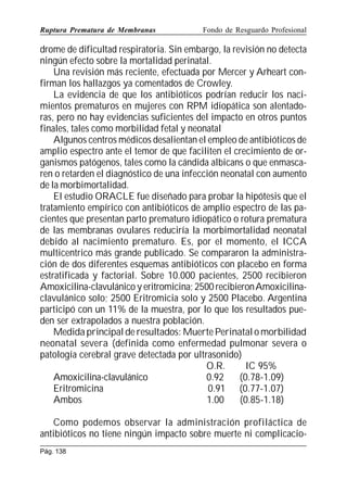 Ruptura Prematura de Membranas

Fondo de Resguardo Profesional

drome de dificultad respiratoria. Sin embargo, la revisión no detecta
ningún efecto sobre la mortalidad perinatal.
Una revisión más reciente, efectuada por Mercer y Arheart confirman los hallazgos ya comentados de Crowley.
La evidencia de que los antibióticos podrían reducir los nacimientos prematuros en mujeres con RPM idiopática son alentadoras, pero no hay evidencias suficientes del impacto en otros puntos
finales, tales como morbilidad fetal y neonatal
Algunos centros médicos desalientan el empleo de antibióticos de
amplio espectro ante el temor de que faciliten el crecimiento de organismos patógenos, tales como la cándida albicans o que enmascaren o retarden el diagnóstico de una infección neonatal con aumento
de la morbimortalidad.
El estudio ORACLE fue diseñado para probar la hipótesis que el
tratamiento empírico con antibióticos de amplio espectro de las pacientes que presentan parto prematuro idiopático o rotura prematura
de las membranas ovulares reduciría la morbimortalidad neonatal
debido al nacimiento prematuro. Es, por el momento, el ICCA
multicentrico más grande publicado. Se compararon la administración de dos diferentes esquemas antibióticos con placebo en forma
estratificada y factorial. Sobre 10.000 pacientes, 2500 recibieron
Amoxicilina-clavulánico y eritromicina; 2500 recibieron Amoxicilinaclavulánico solo; 2500 Eritromicia solo y 2500 Placebo. Argentina
participó con un 11% de la muestra, por lo que los resultados pueden ser extrapolados a nuestra población.
Medida principal de resultados: Muerte Perinatal o morbilidad
neonatal severa (definida como enfermedad pulmonar severa o
patología cerebral grave detectada por ultrasonido)
O.R.
IC 95%
Amoxicilina-clavulánico
0.92
(0.78-1.09)
Eritromicina
0.91 (0.77-1.07)
Ambos
1.00
(0.85-1.18)
Como podemos observar la administración profiláctica de
antibióticos no tiene ningún impacto sobre muerte ni complicacioPág. 138

 
