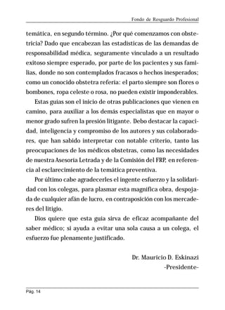 Fondo de Resguardo Profesional

temática, en segundo término. ¿Por qué comenzamos con obstetricia? Dado que encabezan las estadísticas de las demandas de
responsabilidad médica, seguramente vinculado a un resultado
exitoso siempre esperado, por parte de los pacientes y sus familias, donde no son contemplados fracasos o hechos inesperados;
como un conocido obstetra refería: el parto siempre son flores o
bombones, ropa celeste o rosa, no pueden existir imponderables.
Estas guías son el inicio de otras publicaciones que vienen en
camino, para auxiliar a los demás especialistas que en mayor o
menor grado sufren la presión litigante. Debo destacar la capacidad, inteligencia y compromiso de los autores y sus colaboradores, que han sabido interpretar con notable criterio, tanto las
preocupaciones de los médicos obstetras, como las necesidades
de nuestra Asesoría Letrada y de la Comisión del FRP, en referencia al esclarecimiento de la temática preventiva.
Por último cabe agradecerles el ingente esfuerzo y la solidaridad con los colegas, para plasmar esta magnífica obra, despojada de cualquier afán de lucro, en contraposición con los mercaderes del litigio.
Dios quiere que esta guía sirva de eficaz acompañante del
saber médico; si ayuda a evitar una sola causa a un colega, el
esfuerzo fue plenamente justificado.
Dr. Mauricio D. Eskinazi
-Presidente-

Pág. 14

 