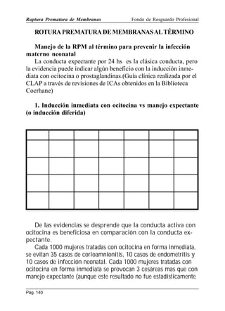 Ruptura Prematura de Membranas

Fondo de Resguardo Profesional

ROTURA PREMATURA DE MEMBRANAS AL TÉRMINO
Manejo de la RPM al término para prevenir la infección
materno neonatal
La conducta expectante por 24 hs es la clásica conducta, pero
la evidencia puede indicar algún beneficio con la inducción inmediata con ocitocina o prostaglandinas.(Guía clínica realizada por el
CLAP a través de revisiones de ICAs obtenidos en la Biblioteca
Cocrhane)
1. Inducción inmediata con ocitocina vs manejo expectante
(o inducción diferida)

De las evidencias se desprende que la conducta activa con
ocitocina es beneficiosa en comparación con la conducta expectante.
Cada 1000 mujeres tratadas con ocitocina en forma inmediata,
se evitan 35 casos de corioamnionitis, 10 casos de endometritis y
10 casos de infección neonatal. Cada 1000 mujeres tratadas con
ocitocina en forma inmediata se provocan 3 cesáreas mas que con
manejo expectante (aunque este resultado no fue estadísticamente
Pág. 140

 