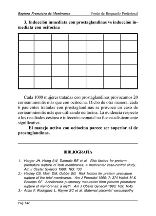 Ruptura Prematura de Membranas

Fondo de Resguardo Profesional

3. Inducción inmediata con prostaglandinas vs inducción inmediata con ocitocina

Cada 1000 mujeres tratadas con prostaglandinas provocamos 20
corioamnionitis más que con ocitocina. Dicho de otra manera, cada
6 pacientes tratadas con prostaglandinas se provoca un caso de
corioamnionitis más que utilizando ocitocina. La evidencia respecto
a los resultados cesárea e infección neonatal no fue estadísticamente
significativa.
El manejo activo con ocitocina parece ser superior al de
prostaglandinas.

BIBLIOGRAFÍA
1.- Harger JH, Hsing AW, Tuomala RE et al. Risk factors for preterm
premature rupture of fetal membranas: a multicenter case-control study.
Am J Obstet Gynecol 1990; 163: 130
2.- Hadley CB, Main DM, Gabbe SG. Risk factors for preterm premature
rupture of the fetal membranas. Am J Perinatol 1990; 7: 374 Hallak M 
Bottoms SF. Accelerated pulmonary maturation from preterm premature
rupture of membranas: a myth. Am J Obstet Gynecol 1993; 169: 1045
3.- Arias F, Rodriguez L, Rayne SC et al. Maternal placental vasculopathy

Pág. 142

 