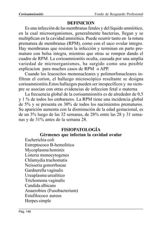 Corioamnionitis

Fondo de Resguardo Profesional

DEFINICION
Es una infección de las membranas fetales y del líquido amniótico,
en la cual microorganismos, generalmente bacterias, llegan y se
multiplican en la cavidad amniótica. Puede ocurrir tanto en la rotura
prematura de membranas (RPM), como con el saco ovular integro.
Hay membranas que resisten la infección y terminan en parto prematuro con bolsa íntegra, mientras que otras se rompen dando el
cuadro de RPM. La corioamnionitis oculta, causada por una amplia
variedad de microorganismos, ha surgido como una posible
explicacion para muchos casos de RPM o APP.
Cuando los leucocitos mononucleares y polimorfonucleares infiltran el corion, el hallazgo microscópico resultante se designa
corioamnionitis.Estos hallazgos pueden ser inespecíficos y no siempre se asocian con otras evidencias de infeccion fetal o materna
La frecuencia global de la corioamnionitis es de alrededor de 0,5
y 1 % de todos los embarazos. La RPM tiene una incidencia global
de 5% y se presenta en 30% de todos los nacimientos prematuros.
Su aparición aumenta con la disminución de la edad gestacional, es
de un 3% luego de las 32 semanas, de 28% entre las 28 y 31 semanas y de 31% antes de la semana 28.
FISIOPATOLOGÍA
Gérmenes que infectan la cavidad ovular
Escherichia coli
Estreptococo B-hemolitico
Mycoplasma hominis
Listeria monocytogenes
Chlamydia trachomatis
Neisseria gonorrhoeae
Gardnerella vaginalis
Ureaplasma urealítico
Trichomona vaginalis
Candida albicans
Anaerobios (Fusobacterium)
Estafilococo aureus
Herpes simple
Pág. 146

 