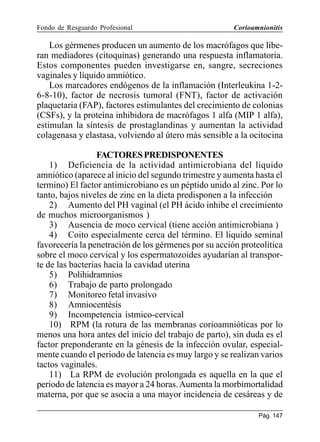 Fondo de Resguardo Profesional

Corioamnionitis

Los gérmenes producen un aumento de los macrófagos que liberan mediadores (citoquinas) generando una respuesta inflamatoria.
Estos componentes pueden investigarse en, sangre, secreciones
vaginales y líquido amniótico.
Los marcadores endógenos de la inflamación (Interleukina 1-26-8-10), factor de necrosis tumoral (FNT), factor de activación
plaquetaria (FAP), factores estimulantes del crecimiento de colonias
(CSFs), y la proteína inhibidora de macrófagos 1 alfa (MIP 1 alfa),
estimulan la síntesis de prostaglandinas y aumentan la actividad
colagenasa y elastasa, volviendo al útero más sensible a la ocitocina
FACTORES PREDISPONENTES
1) Deficiencia de la actividad antimicrobiana del liquido
amniótico (aparece al inicio del segundo trimestre y aumenta hasta el
termino) El factor antimicrobiano es un péptido unido al zinc. Por lo
tanto, bajos niveles de zinc en la dieta predisponen a la infección
2) Aumento del PH vaginal (el PH ácido inhibe el crecimiento
de muchos microorganismos )
3) Ausencia de moco cervical (tiene acción antimicrobiana )
4) Coito especialmente cerca del término. El liquido seminal
favorecería la penetración de los gérmenes por su acción proteolítica
sobre el moco cervical y los espermatozoides ayudarían al transporte de las bacterias hacia la cavidad uterina
5) Polihidramnios
6) Trabajo de parto prolongado
7) Monitoreo fetal invasivo
8) Amniocentésis
9) Incompetencia ístmico-cervical
10) RPM (la rotura de las membranas corioamnióticas por lo
menos una hora antes del inicio del trabajo de parto), sin duda es el
factor preponderante en la génesis de la infección ovular, especialmente cuando el periodo de latencia es muy largo y se realizan varios
tactos vaginales.
11) La RPM de evolución prolongada es aquella en la que el
periodo de latencia es mayor a 24 horas. Aumenta la morbimortalidad
materna, por que se asocia a una mayor incidencia de cesáreas y de
Pág. 147

 