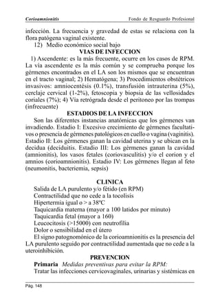Corioamnionitis

Fondo de Resguardo Profesional

infección. La frecuencia y gravedad de estas se relaciona con la
flora patógena vaginal existente.
12) Medio económico social bajo
VIAS DE INFECCION
1) Ascendente: es la más frecuente, ocurre en los casos de RPM.
La vía ascendente es la más común y se comprueba porque los
gérmenes encontrados en el LA son los mismos que se encuentran
en el tracto vaginal; 2) Hematógena; 3) Procedimientos obstétricos
invasivos: amniocentésis (0.1%), transfusión intrauterina (5%),
cerclaje cervical (1-2%), fetoscopia y biopsia de las vellosidades
coriales (7%); 4) Vía retrógrada desde el peritoneo por las trompas
(infrecuente)
ESTADIOS DE LA INFECCION
Son las diferentes instancias anatómicas que los gérmenes van
invadiendo. Estadio I: Excesivo crecimiento de gérmenes facultativos o presencia de gérmenes patológicos en cuello o vagina (vaginitis).
Estadio II: Los gérmenes ganan la cavidad uterina y se ubican en la
decidua (deciduitis. Estadio III: Los gérmenes ganan la cavidad
(amnionitis), los vasos fetales (coriovasculitis) y/o el corion y el
amnios (corioamnionitis). Estadio IV: Los gérmenes llegan al feto
(neumonitis, bacteriemia, sepsis)
CLINICA
Salida de LA purulento y/o fétido (en RPM)
Contractilidad que no cede a la tocolisis
Hipertermia igual o  a 38ºC
Taquicardia materna (mayor a 100 latidos por minuto)
Taquicardia fetal (mayor a 160)
Leucocitosis (15000) con neutrofilia
Dolor o sensibilidad en el útero
El signo patognomónico de la corioamnionitis es la presencia del
LA purulento seguido por contractilidad aumentada que no cede a la
uteroinhibición.
PREVENCION
Primaria Medidas preventivas para evitar la RPM:
Tratar las infecciones cervicovaginales, urinarias y sistémicas en
Pág. 148

 