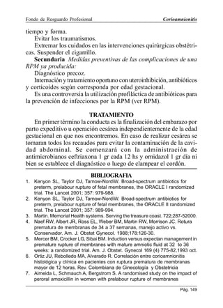 Fondo de Resguardo Profesional

Corioamnionitis

tiempo y forma.
Evitar los traumatismos.
Extremar los cuidados en las intervenciones quirúrgicas obstétricas. Suspender el cigarrillo.
Secundaria Medidas preventivas de las complicaciones de una
RPM ya producida:
Diagnóstico precoz.
Internación y tratamiento oportuno con uteroinhibición, antibióticos
y corticoides según corresponda por edad gestacional.
Es una controversia la utilización profiláctica de antibióticos para
la prevención de infecciones por la RPM (ver RPM).
TRATAMIENTO
En primer término la conducta es la finalización del embarazo por
parto expeditivo u operación cesárea independientemente de la edad
gestacional en que nos encontremos. En caso de realizar cesárea se
tomaran todos los recaudos para evitar la contaminación de la cavidad abdominal. Se comenzará con la administración de
antimicrobianos ceftriaxona 1 gr cada 12 hs y ornidazol 1 gr día ni
bien se establece el diagnóstico o luego de clampear el cordón.
BIBLIOGRAFIA
1. Kenyon SL, Taylor DJ, Tarnow-NordiW. Broad-spectrum antibiotics for
preterm, prelabour rupture of fetal membranes, the ORACLE I randomized
trial. The Lancet 2001; 357: 979-988.
2. Kenyon SL, Taylor DJ, Tarnow-NordiW. Broad-spectrum antibiotics for
preterm, prelabour rupture of fetal membranes, the ORACLE II randomized
trial. The Lancet 2001; 357: 989-994.
3. Martin. Memorial Health systems. Serving the treasure coast. 722;287-52000.
4. Naef RW, Albert JR, Ross EL, Weber BM, Martin RW, Morrison JC. Rotura
prematura de membranas de 34 a 37 semanas, manejo activo vs.
Conservador. Am. J. Obstet Gynecol. 1988;178:126-30.
5. Mercer BM, Crocker LG, Sibai BM. Induction versus expectan management in
premature rupture of membranes with mature amniotic fluid at 32 to 36
weeks: a randomized trial. Am. J. Obstet. Gynecol 169 (4) 775-82,1993 oct.
6. Ortiz JU, Rebolledo MA, Alvarado R. Correlación entre corioamnionitis
histológica y clínica en pacientes con ruptura prematura de membranas
mayor de 12 horas. Rev. Colombiana de Ginecología y Obstetricia
7. Almeida L, Schmauch A, Bergstrom S. A randomised study on the impact of
peroral amoxicillin in women with prelabour rupture of membranes
Pág. 149

 