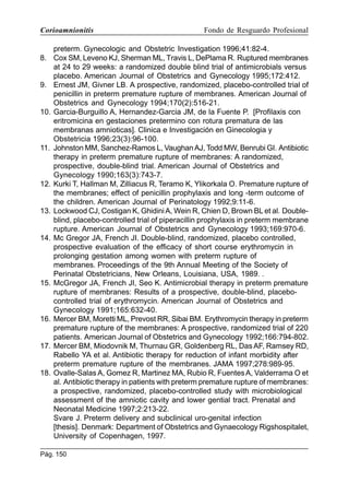 Corioamnionitis

Fondo de Resguardo Profesional

preterm. Gynecologic and Obstetric Investigation 1996;41:82-4.
8. Cox SM, Leveno KJ, Sherman ML, Travis L, DePlama R. Ruptured membranes
at 24 to 29 weeks: a randomized double blind trial of antimicrobials versus
placebo. American Journal of Obstetrics and Gynecology 1995;172:412.
9. Ernest JM, Givner LB. A prospective, randomized, placebo-controlled trial of
penicillin in preterm premature rupture of membranes. American Journal of
Obstetrics and Gynecology 1994;170(2):516-21.
10. Garcia-Burguillo A, Hernandez-Garcia JM, de la Fuente P. [Profilaxis con
eritromicina en gestaciones pretermino con rotura prematura de las
membranas amnioticas]. Clinica e Investigación en Ginecologia y
Obstetricia 1996;23(3):96-100.
11. Johnston MM, Sanchez-Ramos L, Vaughan AJ, Todd MW, Benrubi GI. Antibiotic
therapy in preterm premature rupture of membranes: A randomized,
prospective, double-blind trial. American Journal of Obstetrics and
Gynecology 1990;163(3):743-7.
12. Kurki T, Hallman M, Zilliacus R, Teramo K, Ylikorkala O. Premature rupture of
the membranes; effect of penicillin prophylaxis and long -term outcome of
the children. American Journal of Perinatology 1992;9:11-6.
13. Lockwood CJ, Costigan K, Ghidini A, Wein R, Chien D, Brown BL et al. Doubleblind, placebo-controlled trial of piperacillin prophylaxis in preterm membrane
rupture. American Journal of Obstetrics and Gynecology 1993;169:970-6.
14. Mc Gregor JA, French JI. Double-blind, randomized, placebo controlled,
prospective evaluation of the efficacy of short course erythromycin in
prolonging gestation among women with preterm rupture of
membranes. Proceedings of the 9th Annual Meeting of the Society of
Perinatal Obstetricians, New Orleans, Louisiana, USA, 1989. .
15. McGregor JA, French JI, Seo K. Antimicrobial therapy in preterm premature
rupture of membranes: Results of a prospective, double-blind, placebocontrolled trial of erythromycin. American Journal of Obstetrics and
Gynecology 1991;165:632-40.
16. Mercer BM, Moretti ML, Prevost RR, Sibai BM. Erythromycin therapy in preterm
premature rupture of the membranes: A prospective, randomized trial of 220
patients. American Journal of Obstetrics and Gynecology 1992;166:794-802.
17. Mercer BM, Miodovnik M, Thurnau GR, Goldenberg RL, Das AF, Ramsey RD,
Rabello YA et al. Antibiotic therapy for reduction of infant morbidity after
preterm premature rupture of the membranes. JAMA 1997;278:989-95.
18. Ovalle-Salas A, Gomez R, Martinez MA, Rubio R, Fuentes A, Valderrama O et
al. Antibiotic therapy in patients with preterm premature rupture of membranes:
a prospective, randomized, placebo-controlled study with microbiological
assessment of the amniotic cavity and lower gential tract. Prenatal and
Neonatal Medicine 1997;2:213-22.
Svare J. Preterm delivery and subclinical uro-genital infection
[thesis]. Denmark: Department of Obstetrics and Gynaecology Rigshospitalet,
University of Copenhagen, 1997.
Pág. 150

 