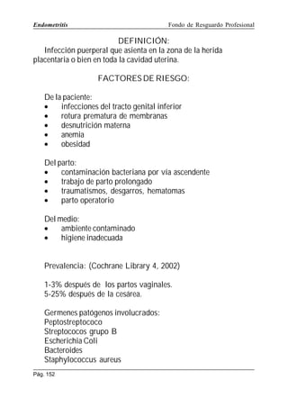 Endometritis

Fondo de Resguardo Profesional

DEFINICIÓN:
Infección puerperal que asienta en la zona de la herida
placentaria o bien en toda la cavidad uterina.
FACTORES DE RIESGO:
De la paciente:
•
infecciones del tracto genital inferior
•
rotura prematura de membranas
•
desnutrición materna
•
anemia
•
obesidad
Del parto:
•
contaminación bacteriana por vía ascendente
•
trabajo de parto prolongado
•
traumatismos, desgarros, hematomas
•
parto operatorio
Del medio:
•
ambiente contaminado
•
higiene inadecuada
Prevalencia: (Cochrane Library 4, 2002)
1-3% después de los partos vaginales.
5-25% después de la cesárea.
Germenes patógenos involucrados:
Peptostreptococo
Streptococos grupo B
Escherichia Coli
Bacteroides
Staphylococcus aureus
Pág. 152

 