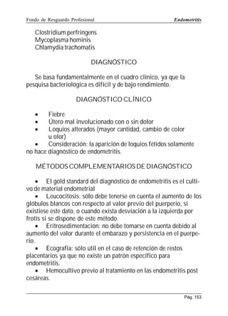 Fondo de Resguardo Profesional

Endometritis

Clostridium perfringens
Mycoplasma hominis
Chlamydia trachomatis
DIAGNÓSTICO
Se basa fundamentalmente en el cuadro clínico, ya que la
pesquisa bacteriológica es difícil y de bajo rendimiento.
DIAGNÓSTICO CLÍNICO
•
•
•

Fiebre
Útero mal involucionado con o sin dolor
Loquios alterados (mayor cantidad, cambio de color
u olor)
•
Consideración: la aparición de loquios fétidos solamente
no hace diagnóstico de endometritis.
MÉTODOS COMPLEMENTARIOS DE DIAGNÓSTICO
• El gold standard del diagnóstico de endometritis es el cultivo de material endometrial
• Leucocitosis: sólo debe tenerse en cuenta el aumento de los
glóbulos blancos con respecto al valor previo del puerperio, si
existiese este dato, o cuando exista desviación a la izquierda por
frotis si se dispone de este método.
• Eritrosedimentación: no debe tomarse en cuenta debido al
aumento del valor durante el embarazo y persistencia en el puerperio.
• Ecografía: sólo útil en el caso de retención de restos
placentarios ya que no existe un patrón específico para
endometritis.
• Hemocultivo previo al tratamiento en las endometritis post
cesáreas.
Pág. 153

 