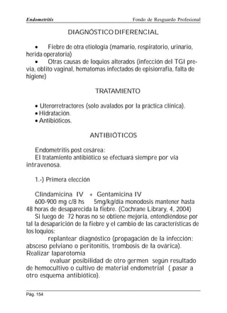 Endometritis

Fondo de Resguardo Profesional

DIAGNÓSTICO DIFERENCIAL
•
Fiebre de otra etiología (mamario, respiratorio, urinario,
herida operatoria)
•
Otras causas de loquios alterados (infección del TGI previa, oblito vaginal, hematomas infectados de episiorrafia, falta de
higiene)
TRATAMIENTO
• Uterorretractores (solo avalados por la práctica clínica).
• Hidratación.
• Antibióticos.
ANTIBIÓTICOS
Endometritis post cesárea:
El tratamiento antibiótico se efectuará siempre por vía
intravenosa.
1.-) Primera elección
Clindamicina IV + Gentamicina IV
600-900 mg c/8 hs
5mg/kg/día monodosis mantener hasta
48 horas de desaparecida la fiebre. (Cochrane Library, 4, 2004)
Si luego de 72 horas no se obtiene mejoría, entendiéndose por
tal la desaparición de la fiebre y el cambio de las características de
los loquios:
replantear diagnóstico (propagación de la infección:
absceso pelviano o peritonitis, trombosis de la ovárica).
Realizar laparotomía
evaluar posibilidad de otro germen según resultado
de hemocultivo o cultivo de material endometrial ( pasar a
otro esquema antibiótico).
Pág. 154

 