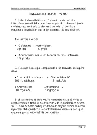 Fondo de Resguardo Profesional

Endometritis

ENDOMETRITIS POST PARTO
El tratamiento antibiótico se efectuará por vía oral si la
infección es superficial y no existe compromiso miometral (dolor
uterino), caso contrario se efectuará por vía IV con igual
esquema y dosificación que en las endometritis post cesáreas.
1.-) Primera elección
• Cefalexina + metronidazol
2gr /día
1,5 gr/día
• Aminopenicilinas + inhibidores de beta lactamasas
1,5 gr / día
2.-) En caso de alergia comprobada a los derivados de la penicilina:
• Clindamicina vía oral
600 mg c/8 horas
• Azitromicina
500 mg/día V.O.

+

+ Gentamicina IV
5 mg/kg/día
Gentamicina IV
5 mg/kg/día

Si el tratamiento es efectivo, se mantendrá hasta 48 horas de
desaparecidos la fiebre el dolor uterino y la leucocitosis en descenso. Si a las 72 horas no hay evidencia de mejoría clínica se deberá
replantear el diagnóstico e iniciar tratamiento parenteral con igual
esquema que las endometritis post cesáreas.

Pág. 157

 