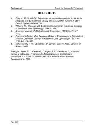Endometritis

Fondo de Resguardo Profesional

BIBLIOGRAFIA
1.

2.
3.
4.

5.

French LM, Smaill FM. Regímenes de antibióticos para la endometritis
postparto. En: La Cochrane Library plus en español. número 3, 2004.
Oxford, Update Software Ltd.
Williams KL, Pastorek JG. Endometritis puerperal. Infectious Diseases
in Obstetrics and Gynecology 1995;3:210-6.
American Journal of Obstetrics and Gynecology 182(5):1147-1151
2000.
Puerperal Infection after Cesarean Delivery: Evaluation of a Standarized
Protocol. American Journal of Obstetrics and Gynecology 182:11471151 Ref.: 25 2000 .
Schwarcz R., y col. Obstetricia. 5º Edición. Buenos Aires. Editorial el
Ateneo. 2001.

Rodríguez Mesa H J., Casale O., D’Angelo A R., Fernández D, puerperio
normal y patológico. Programa de Actualización en Ginecología y
Obstetricia. 4 to Ciclo, 3º Módulo. SOGIBA: Buenos Aires. Editorial
Panamericana. 2000.

Pág. 158

 