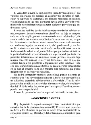 Aspectos Médico-Legales

Fondo de Resguardo Profesional

El verdadero aluvión de juicios por la llamada “mala praxis ” que
venimos soportando los médicos en general y los obstetras en particular, ha superado holgadamente los cálculos realizados años antes,
esta situación cada vez más alarmante lleva a que la curva de crecimiento de este fenómeno pueda alterar cualquier previsión que pudiéramos hacer.
Esto es una realidad que ha motivado que en todas las publicaciones, congresos, jornadas o reuniones científicas se deje un margen,
cada vez más amplio, para el tratamiento del tema médico legal, sin
apartarse de lo estrictamente académico. Y no es para menos, ya que
las circunstancias nos llevan a tener que enfrentarnos cotidianamente
con reclamos legales por nuestra actividad profesional, y son los
médicos obstetras los más cuestionados o damnificados por este
fenómeno de la industria del juicio. Tal vez porque la obstetricia tiene
la particularidad de ser considerada una especialidad que trata con
pacientes teóricamente no enfermas, sanas, jóvenes, quienes bajo
ningún concepto piensan ,ellas y sus familiares, que el hijo que
esperan tenga algún problema y lógicamente, ellas tampoco. Todo
ello configura un panorama distinto al de cualquier otra especialidad
en la cual el enfermo sabe que presenta una patología que puede
desembocar en alternativas riesgosas.
No podrá sorprender entonces, que se haya puesto el acento en
subrayar que “ no hay ninguna rama de la medicina tan expuesta a
un cuidadoso escrutinio público como la obstetricia”. Y así lo reflejan todas las estadísticas nacionales e internacionales, donde alrededor del 25 % de todos los juicios por “mala praxis” médica, corresponden a esta especialidad.
Esto es lo que nos ha motivado para el desarrollo de esta obra.
A) NOCIONES BASICAS
Hoy el ejercicio de la profesión requiere tener conocimientos que
exceden los de la medicina tradicional.(1) Creemos que todos los
médicos y los obstetras en particular deben tener conocimiento de
conceptos básicos del Derecho y del ordenamiento normativo para
Pág. 16

 