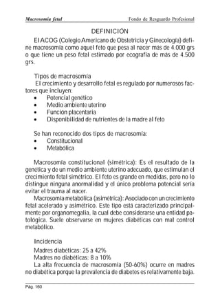 Macrosomía fetal

Fondo de Resguardo Profesional

DEFINICIÓN
El ACOG (Colegio Americano de Obstetricia y Ginecología) define macrosomía como aquel feto que pesa al nacer más de 4.000 grs
o que tiene un peso fetal estimado por ecografía de más de 4.500
grs.
Tipos de macrosomía
El crecimiento y desarrollo fetal es regulado por numerosos factores que incluyen:
•
Potencial genético
•
Medio ambiente uterino
•
Función placentaria
•
Disponibilidad de nutrientes de la madre al feto
Se han reconocido dos tipos de macrosomía:
•
Constitucional
•
Metabólica
Macrosomía constitucional (simétrica): Es el resultado de la
genética y de un medio ambiente uterino adecuado, que estimulan el
crecimiento fetal simétrico. El feto es grande en medidas, pero no lo
distingue ninguna anormalidad y el único problema potencial sería
evitar el trauma al nacer.
Macrosomía metabólica (asimétrica): Asociado con un crecimiento
fetal acelerado y asimétrico. Este tipo está caracterizado principalmente por organomegalia, la cual debe considerarse una entidad patológica. Suele observarse en mujeres diabéticas con mal control
metabólico.
Incidencia
Madres diabéticas: 25 a 42%
Madres no diabéticas: 8 a 10%
La alta frecuencia de macrosomía (50-60%) ocurre en madres
no diabética porque la prevalencia de diabetes es relativamente baja.
Pág. 160

 