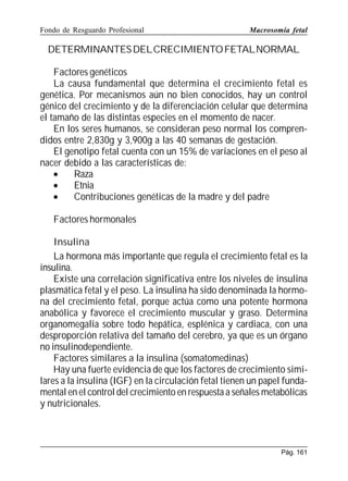 Fondo de Resguardo Profesional

Macrosomía fetal

DETERMINANTES DELCRECIMIENTO FETALNORMAL
Factores genéticos
La causa fundamental que determina el crecimiento fetal es
genética. Por mecanismos aún no bien conocidos, hay un control
génico del crecimiento y de la diferenciación celular que determina
el tamaño de las distintas especies en el momento de nacer.
En los seres humanos, se consideran peso normal los comprendidos entre 2,830g y 3,900g a las 40 semanas de gestación.
El genotipo fetal cuenta con un 15% de variaciones en el peso al
nacer debido a las características de:
•
Raza
•
Etnia
•
Contribuciones genéticas de la madre y del padre
Factores hormonales
Insulina
La hormona más importante que regula el crecimiento fetal es la
insulina.
Existe una correlación significativa entre los niveles de insulina
plasmática fetal y el peso. La insulina ha sido denominada la hormona del crecimiento fetal, porque actúa como una potente hormona
anabólica y favorece el crecimiento muscular y graso. Determina
organomegalia sobre todo hepática, esplénica y cardiaca, con una
desproporción relativa del tamaño del cerebro, ya que es un órgano
no insulinodependiente.
Factores similares a la insulina (somatomedinas)
Hay una fuerte evidencia de que los factores de crecimiento similares a la insulina (IGF) en la circulación fetal tienen un papel fundamental en el control del crecimiento en respuesta a señales metabólicas
y nutricionales.

Pág. 161

 