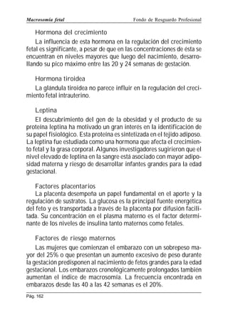 Macrosomía fetal

Fondo de Resguardo Profesional

Hormona del crecimiento
La influencia de esta hormona en la regulación del crecimiento
fetal es significante, a pesar de que en las concentraciones de ésta se
encuentran en niveles mayores que luego del nacimiento, desarrollando su pico máximo entre las 20 y 24 semanas de gestación.
Hormona tiroidea
La glándula tiroidea no parece influir en la regulación del crecimiento fetal intrauterino.
Leptina
El descubrimiento del gen de la obesidad y el producto de su
proteína leptina ha motivado un gran interés en la identificación de
su papel fisiológico. Esta proteína es sintetizada en el tejido adiposo.
La leptina fue estudiada como una hormona que afecta el crecimiento fetal y la grasa corporal. Algunos investigadores sugirieron que el
nivel elevado de leptina en la sangre está asociado con mayor adiposidad materna y riesgo de desarrollar infantes grandes para la edad
gestacional.
Factores placentarios
La placenta desempeña un papel fundamental en el aporte y la
regulación de sustratos. La glucosa es la principal fuente energética
del feto y es transportada a través de la placenta por difusión facilitada. Su concentración en el plasma materno es el factor determinante de los niveles de insulina tanto maternos como fetales.
Factores de riesgo maternos
Las mujeres que comienzan el embarazo con un sobrepeso mayor del 25% o que presentan un aumento excesivo de peso durante
la gestación predisponen al nacimiento de fetos grandes para la edad
gestacional. Los embarazos cronológicamente prolongados también
aumentan el índice de macrosomía. La frecuencia encontrada en
embarazos desde las 40 a las 42 semanas es el 20%.
Pág. 162

 