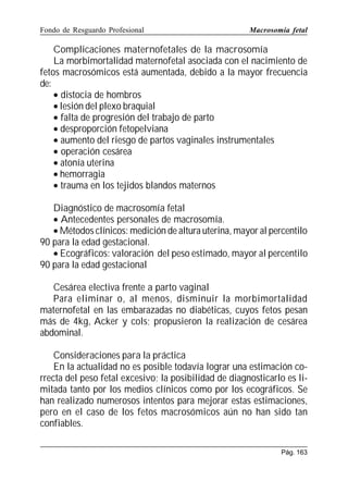 Fondo de Resguardo Profesional

Macrosomía fetal

Complicaciones maternofetales de la macrosomía
La morbimortalidad maternofetal asociada con el nacimiento de
fetos macrosómicos está aumentada, debido a la mayor frecuencia
de:
• distocia de hombros
• lesión del plexo braquial
• falta de progresión del trabajo de parto
• desproporción fetopelviana
• aumento del riesgo de partos vaginales instrumentales
• operación cesárea
• atonía uterina
• hemorragia
• trauma en los tejidos blandos maternos
Diagnóstico de macrosomía fetal
• Antecedentes personales de macrosomía.
• Métodos clínicos: medición de altura uterina, mayor al percentilo
90 para la edad gestacional.
• Ecográficos: valoración del peso estimado, mayor al percentilo
90 para la edad gestacional
Cesárea electiva frente a parto vaginal
Para eliminar o, al menos, disminuir la morbimortalidad
maternofetal en las embarazadas no diabéticas, cuyos fetos pesan
más de 4kg, Acker y cols; propusieron la realización de cesárea
abdominal.
Consideraciones para la práctica
En la actualidad no es posible todavía lograr una estimación correcta del peso fetal excesivo; la posibilidad de diagnosticarlo es limitada tanto por los medios clínicos como por los ecográficos. Se
han realizado numerosos intentos para mejorar estas estimaciones,
pero en el caso de los fetos macrosómicos aún no han sido tan
confiables.
Pág. 163

 