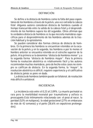 Distocia de hombros

Fondo de Resguardo Profesional

DEFINICIÓN
Se define a la distocia de hombros como la falta del paso espontáneo de los hombros a través de la pelvis, una vez extraída la cabeza
fetal .Algunos autores consideran distocia de hombros cuando el
tiempo transcurrido entre la salida de la cabeza fetal y el desprendimiento de los hombros supera los 60 segundos. Otros afirman que
la verdadera distocia de hombros es la que necesita maniobras específicas para el desprendimiento de los hombros además de la tracción habitual y la episiotomía.
Se pueden considerar dos formas clínicas de distocia de hombros. En la primera los hombros se encuentran retenidos en la excavación de la pelvis y en la segunda, los hombros o por lo menos el
hombro anterior se encuentra retenido en el estrecho superior de la
pelvis. A la primera se la denomina “distocia de hombros menor” y a
la segunda forma “distocia de hombros mayor”. Para la primera
forma la resolución obstétrica es relativamente fácil y los autores
recomiendan muchas maniobras, pero de hecho estos casos no siempre se califican de distocia. En la segunda forma, la “mayor”, la
resolución obstétrica es difícil, requiere experiencia y el calificativo
de distocia jamás se pone en duda.
La distocia de hombros también puede ser bilateral, de resolución
más difícil o unilateral.
INCIDENCIA
La incidencia está entre el 0,23 al 2,09%. La muerte perinatal es
rara pero la morbilidad neonatal por traumatismo y asfixia es
preocupante.Está íntimamente relacionada con: el peso al nacer, la
paridad (52% en nulíparas), la edad gestacional (27% en embarazos
de más de 42 semanas) y el parto (38,6% en expulsivos prolongados).

Pág. 166

 