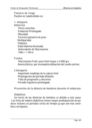 Fondo de Resguardo Profesional

Distocia de hombros

Factores de riesgo
Pueden ser subdivididos en:
1. Anteparto
Maternos
Pelvis estrechas
Embarazo Prolongado
Obesidad
Excesiva ganancia de peso
Multiparidad
Diabetes
Edad Materna Avanzada
Antecedente de Macrosomía
Talla  1.48 m
Fetales
Macrosomía Fetal: peso fetal mayor a 4.000 grs.
Anencefálicos: por incompleta dilatación del cuello uterino.
2.Intraparto
Importante modelaje de la cabeza fetal
Prolongación del período dilatante
Falta de progresión y descenso
Período Expulsivo prolongado
Prevención de la distocia de hombros durante el embarazo
Diabéticas
Un tercio de las distocias de hombros es debido a esta causa.
Los fetos de madres diabéticas tienen mayor predisposición de padecer lesiones en períodos cortos de tiempo ya que son más sensibles a la hipoxia.

Pág. 167

 