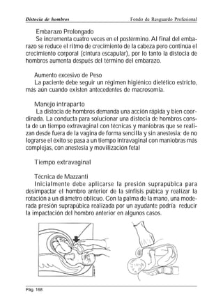 Distocia de hombros

Fondo de Resguardo Profesional

Embarazo Prolongado
Se incrementa cuatro veces en el postérmino. Al final del embarazo se reduce el ritmo de crecimiento de la cabeza pero continúa el
crecimiento corporal (cintura escapular), por lo tanto la distocia de
hombros aumenta después del término del embarazo.
Aumento excesivo de Peso
La paciente debe seguir un régimen higiénico dietético estricto,
más aún cuando existen antecedentes de macrosomía.
Manejo intraparto
La distocia de hombros demanda una acción rápida y bien coordinada. La conducta para solucionar una distocia de hombros consta de un tiempo extravaginal con técnicas y maniobras que se realizan desde fuera de la vagina de forma sencilla y sin anestesia; de no
lograrse el éxito se pasa a un tiempo intravaginal con maniobras más
complejas, con anestesia y movilización fetal
Tiempo extravaginal
Técnica de Mazzanti
Inicialmente debe aplicarse la presión suprapúbica para
desimpactar el hombro anterior de la sínfisis púbica y realizar la
rotación a un diámetro oblicuo. Con la palma de la mano, una moderada presión suprapúbica realizada por un ayudante podría reducir
la impactación del hombro anterior en algunos casos.

Pág. 168

 