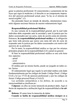 Fondo de Resguardo Profesional

Aspectos Médico-Legales

guiar su práctica profesional. El conocimiento y acatamiento de las
leyes que rigen la medicina y el derecho es un componente imperativo del ejercicio profesional actual, pues “la ley es el mínimo de
moral exigible”. (1)
Sin pretender hacer un tratado de derecho, intentaremos transmitir algunas nociones básicas de nuestro ordenamiento legal.
Responsabilidad profesional Médica:
Es una variante de la responsabilidad general, por la cual todo
individuo debe responder ante la sociedad y ante la justicia por los
daños ocasionados por sus actos, tanto de acción como de omisión.
Entonces, la responsabilidad profesional médica es la obligación
que tiene toda persona que ejerce una rama del arte de curar de
responder ante la justicia por los daños ocasionados con motivo del
ejercicio de su profesión.
Por lo tanto, la responsabilidad médica se rige por los mismos
principios propios de la responsabilidad civil y penal en general.
Si bien la responsabilidad profesional médica es una sola tiene
tres aspectos:
- penal
- civil
- administrativa
El médico por un mismo hecho, puede ser juzgado en todos estos fueros.
El ordenamiento legal que regula la actividad médica está dado
fundamentalmente por los códigos de fondo: Código Penal , Código
Civil y la Ley 17132 de ejercicio profesional; y por los códigos de
forma: Código procesal Penal y Civil.(2)
Las actitudes antijurídicas o los delitos, de acuerdo a su
intencionalidad se clasifican en :
Culposos: en ellos no existe intención de producir daño. Aquí el
factor de imputación o atribución legal de responsabilidad es la culpa.
Dolosos: El autor tiene la intención de dañar.
Cuando se habla de responsabilidad médica siempre es a
Pág. 17

 