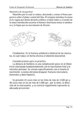 Fondo de Resguardo Profesional

Distocia de hombros

Maniobra de Jacquemier
Maniobra por la cual se reduce, desciende y extrae el brazo progresiva sobre el plano ventral del feto. El cirujano introduce la mano
en la vagina por detrás del polo cefálico; el dedo índice y el medio de
la mano introducida recorren el húmero fetal hasta tomar el antebrazo y lo bajan por un movimiento de flexión.

Cleidotomía: Es la fractura unilateral o bilateral de las clavículas, lo cual reduce en forma efectiva el diámetro biacromial.
Consideraciones para la práctica
La distocia de hombros es una complicación grave en al Obstetricia relacionada fundamentalmente con la macrosomia fetal y la
estrechez pelviana. Se vincula especificamente con el trauma al
nacimiento: Lesiones del plexo braquial, fracturas claviculares,
humerales y daño hipóxico.
Se presentó 24 veces más en los fetos de más de 4.500 grs y
48 veces más en los de más de 5.000 grs.; por lo tanto, la detección de la macrosomia, y su correcto seguimiento representa su
adecuada prevención.

Pág. 171

 