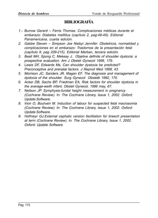 Distocia de hombros

Fondo de Resguardo Profesional

BIBLIOGRAFÍA
1.- Burrow Gerard – Ferris Thomas: Complicaciones médicas durante el
embarazo: Diabetes melllitus (capítulo 2, pag:48-49). Editorial
Panamericana, cuarta edición.
2. Gabbe Steven – Simpson Joe Niebyl Jennifer: Obstetricia, normalidad y
complicaciones en el embarazo: Trastornos de la presentación fetal
(capítulo 9, pag 209-215). Editorial Marban, tercera edición.
3. Beall MH, Spong C, Mekeay J, Objetive definite of shoulder dystocia: a
prospective evaluation. Am J Obstet Gynecol 1998, 179.
4. Lewis DF, Edwards Ms, Can shoulder dystocia be predicted?
Preconceptive and prenatal factors. J Reprod Med 1998, 43.
5. Morrison JC, Sanders JR, Magan EF. The diagnosis and management of
dystocia of the shoulder. Surg Gynecol Obstetb 1992, 175.
6. Acker DB, Sachs BP, Friedman EA, Risk factors for shoulder dystocia in
the average-weith infant, Obstet Gynecol, 1986 may, 67.
7. Neilson JP. Symphysis-fundal height measurement in pregnancy
(Cochrane Review). In: The Cochrane Library, Issue 1, 2002. Oxford:
Update Software.
8. Irion O, Boulvain M. Induction of labour for suspected fetal macrosomia
(Cochrane Review). In: The Cochrane Library, Issue 1, 2002. Oxford:
Update Software.
9. Hofmeyr GJ.External cephalic version facilitation for breech presentation
at term (Cochrane Review). In: The Cochrane Library, Issue 1, 2002.
Oxford: Update Software.

Pág. 172

 