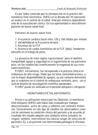 Monitoreo fetal

Fondo de Resguardo Profesional

Es por todos conocida que la introducción en la práctica del
monitoreo fetal electrónico (MFE) en la década del 70 representó
un avance en el control de la salud fetal por entonces dependiente
solo de la auscultación clínica. En esa oportunidad se describieron
patrones de buena salud fetal:
Patrones de buena salud fetal
1. Frecuencia cardiaca basal entre 120 y 160 latidos por minuto
2. Variabilidad de la frecuencia de base
3. Ascensos de la FCF
4. Ausencia de caídas transitorias de la FCF (dips), fundamentalmente en el trabajo de parto.
La presencia de estos signos representaron para el obstetra
tranquilidad, apoyo y seguridad en el seguimiento de sus pacientes;
pero, no fue establecida científicamente la magnitud de sus eventuales beneficios.
El MEF, inicialmente, fue incorporado a la práctica clínica en
embarazos de alto riesgo. Dado que no tenia contraindicaciones, y
con la mayor disponibilidad de equipos, su uso rutinario determinó
que se empleara en el control de embarazos normales, pero, sin el
aval de diseños de investigación científica apropiados.
El MEF puede ser utilizado en el periodo anteparto e intraparto.
MONITOREO FETALANTEPARTO
Previo a su utilización masiva por los Obstetras, el monitoreo
fetal anteparto (MFA) solo había sido evaluado por trabajos
observacionales: series de casos y cohortes con controles históricos. Generalmente en este tipo de estudios los observadores conocen de antemano la condición clínica del paciente y de acuerdo al
resultado del estudio adoptan una conducta activa (estudios no
ciegos); también, intervinieron los clásicos sesgos de selección de
pacientes: Ej: a un paciente con determinada patología le efectúan
Pág. 174

 