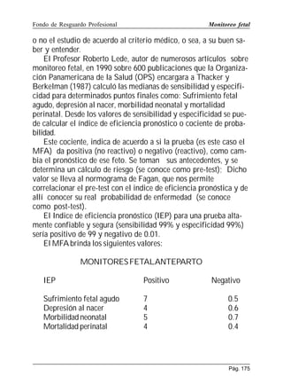 Fondo de Resguardo Profesional

Monitoreo fetal

o no el estudio de acuerdo al criterio médico, o sea, a su buen saber y entender.
El Profesor Roberto Lede, autor de numerosos artículos sobre
monitoreo fetal, en 1990 sobre 600 publicaciones que la Organización Panamericana de la Salud (OPS) encargara a Thacker y
Berkelman (1987) calculó las medianas de sensibilidad y especificidad para determinados puntos finales como: Sufrimiento fetal
agudo, depresión al nacer, morbilidad neonatal y mortalidad
perinatal. Desde los valores de sensibilidad y especificidad se puede calcular el índice de eficiencia pronóstico o cociente de probabilidad.
Este cociente, indica de acuerdo a si la prueba (es este caso el
MFA) da positiva (no reactivo) o negativo (reactivo), como cambia el pronóstico de ese feto. Se toman sus antecedentes, y se
determina un cálculo de riesgo (se conoce como pre-test); Dicho
valor se lleva al normograma de Fagan, que nos permite
correlacionar el pre-test con el indice de eficiencia pronóstica y de
allí conocer su real probabilidad de enfermedad (se conoce
como post-test).
El Indice de eficiencia pronóstico (IEP) para una prueba altamente confiable y segura (sensibilidad 99% y especificidad 99%)
sería positivo de 99 y negativo de 0.01.
El MFA brinda los siguientes valores:
MONITORES FETALANTEPARTO
IEP

Positivo

Sufrimiento fetal agudo
Depresión al nacer
Morbilidad neonatal
Mortalidad perinatal

7
4
5
4

Negativo
0.5
0.6
0.7
0.4

Pág. 175

 