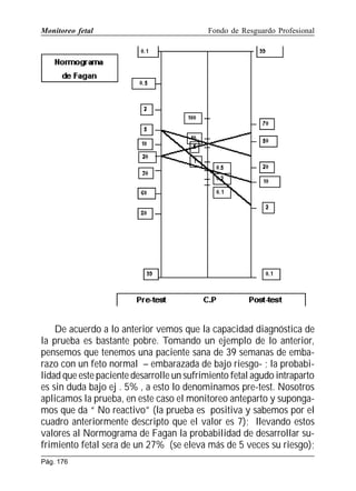 Monitoreo fetal

Fondo de Resguardo Profesional

De acuerdo a lo anterior vemos que la capacidad diagnóstica de
la prueba es bastante pobre. Tomando un ejemplo de lo anterior,
pensemos que tenemos una paciente sana de 39 semanas de embarazo con un feto normal – embarazada de bajo riesgo- ; la probabilidad que este paciente desarrolle un sufrimiento fetal agudo intraparto
es sin duda bajo ej . 5% , a esto lo denominamos pre-test. Nosotros
aplicamos la prueba, en este caso el monitoreo anteparto y supongamos que da “ No reactivo” (la prueba es positiva y sabemos por el
cuadro anteriormente descripto que el valor es 7); llevando estos
valores al Normograma de Fagan la probabilidad de desarrollar sufrimiento fetal sera de un 27% (se eleva más de 5 veces su riesgo);
Pág. 176

 