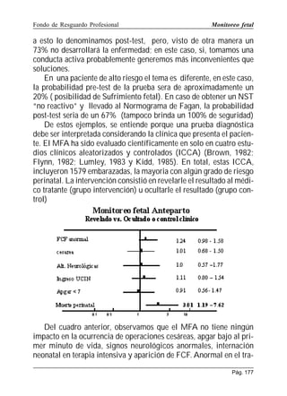 Fondo de Resguardo Profesional

Monitoreo fetal

a esto lo denominamos post-test, pero, visto de otra manera un
73% no desarrollará la enfermedad; en este caso, si, tomamos una
conducta activa probablemente generemos más inconvenientes que
soluciones.
En una paciente de alto riesgo el tema es diferente, en este caso,
la probabilidad pre-test de la prueba sera de aproximadamente un
20% ( posibilidad de Sufrimiento fetal). En caso de obtener un NST
“no reactivo” y llevado al Normograma de Fagan, la probabilidad
post-test seria de un 67% (tampoco brinda un 100% de seguridad)
De estos ejemplos, se entiende porque una prueba diagnóstica
debe ser interpretada considerando la clínica que presenta el paciente. El MFA ha sido evaluado científicamente en solo en cuatro estudios clínicos aleatorizados y controlados (ICCA) (Brown, 1982;
Flynn, 1982; Lumley, 1983 y Kidd, 1985). En total, estas ICCA,
incluyeron 1579 embarazadas, la mayoria con algún grado de riesgo
perinatal. La intervención consistió en revelarle el resultado al médico tratante (grupo intervención) u ocultarle el resultado (grupo control)

Del cuadro anterior, observamos que el MFA no tiene ningún
impacto en la ocurrencia de operaciones cesáreas, apgar bajo al primer minuto de vida, signos neurológicos anormales, internación
neonatal en terapia intensiva y aparición de FCF. Anormal en el traPág. 177

 