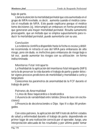 Monitoreo fetal

Fondo de Resguardo Profesional

bajo de parto.
Llama la atención la mortalidad perinatal que esta aumentada en el
grupo de MFA revelado, es decir, aumenta cuando el médico conoció el resultado de MFA. Esto puede explicarse porque el médico
tomo decisiones (ej. interrumpió un embarazo en forma prematura)
que generaron una mayor mortalidad perinatal. Resulta sumamente
preocupante, que un método que se emplea supuestamente para reducir la mortalidad perinatal, puede aumentarla con su uso.
Conclusión
La evidencia científica disponible hasta la fecha es escasa y débil;
no recomienda ni retracta el uso del MFA para embarazos de alto
riesgo, pero sin duda, es inefectivo para embarazos de riesgo bajo o
tal vez, puede aumentar los riesgos con su utilización en forma
indiscriminada.
Monitoreo Fetal Intraparto
La finalidad de la aplicación del monitoreo fetal intraparto (MFI)
seria la de preservar la vida durante el trabajo de parto y poder detectar signos precoces predictores de morbilidad y mortalidad a corto y
largo plazo
Conocemos los parámetros de anormalidad de la FCF durante el
trabajo de parto:
Patrones de Anormalidad
1.Línea de Base taquicárdica o bradicárdica
2.Ausencia de variabilidad entre latidos (línea de base sin oscilaciones)
3.Presencia de deceleraciondes o Dips tipo II o dips III prolongados
Con estos patrones, la aplicación del MFI trató de definir estados
de salud y enfermedad durante el trabajo de parto; dependiendo en
primer lugar de una realización correcta por el operador, luego, una
interpretación adecuada de los resultados y por ultimo poder tomar
Pág. 178

 
