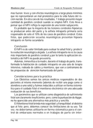 Monitoreo fetal

Fondo de Resguardo Profesional

mas fueron leves y con efectos neurológicos a largo plazo mínimos
que no representaron un mal pronóstico para la vida futura del recién nacido. En otra cara de los resultados, 1 trabajo presentó mayor
cantidad de parálisis cerebral cuando se empleó MFI. Esto lleva a
pensar que el MFI refleja la expresión de una lesión subyacente.
Es probable que la mayoría de las lesiones cerebrales hipóxicas
se produzcan antes del parto y la asfixia intraparto primaria seria
responsable de solo el 10% de los casos de parálisis cerebral. Estos
fetos, que padecerán secuelas neurológicas presentan hipoxia
intraparto en forma secundaria
Conclusión
El MFI es de valor limitado para evaluar la salud fetal y predecir
la evolución neurológica alejada. La asfixia intraparto no es la causa
más importante de parálisis cerebral y por lo tanto la aplicación sistemática del MFI no puede prevenirla.
Además, inmoviliza a la madre, durante el trabajo de parto, transformado la habitación de cuidado intraparto en una sala de terapia
intensiva, rodeada de cables y monitores, que van a contramano de
las propuestas de atención humanizada del parto.
Consideraciones para la práctica
Los Obstetras somos los únicos médicos responsables de dos
pacientes al mismo momento (además de recibir una paga como si
atendiera a uno solo) y fuimos inducidos a utilizar en forma sistemática para el cuidado fetal el monitoreo electrónico sin una adecuada
evaluación de sus beneficios.
Los parámetros que se utilizan como diagnóstico de sufrimiento
fetal son claramente insuficientes; pero, como la puntuación de Apgar,
no ha aparecido una alternativa más práctica y sencilla.
El Monitoreo fetal brinda más seguridad y tranquilidad al obstetra
que al feto; pero, debemos conocer las limitaciones de su uso. Tal
vez, no deberíamos utilizarlo en forma sistemática para el control de embarazos normales o en trabajos de parto sin interPág. 180

 