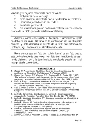 Fondo de Resguardo Profesional

Monitoreo fetal

vención y si dejarlo reservado para casos de:
1. embarazos de alto riesgo
2. FCF anormal detectada por auscultación intermitente.
3. inducción y conducción del T.de P.
4. anestesia peridural
5. En situaciones que no podamos realizar un control adecuado de la FCF (falta de asistente obstétrica)
Además, como conclusión, el término “Sufrimiento fetal”
no debiera ser más utilizado en la confección de las Historias
clínicas y solo describir el evento de la FCF que estamos detectando: ej. Taquicardia, deceleraciones,etc.
Recordemos que un feto en “sufrimiento” es un feto que se
esta defendiendo de una noxa; “un feto en situación de stress”,
no de distress, pero la terminología empleada puede ser mal
interpretada como daño.
BIBLIOGRAFÍA
1. Casale R. A. Monitoreo Obstétrico. Guía de procedimientos para la
residencia de Obstetricia Htal Nacional A. Posadas. (1985)
2. Brown V.A Sawers R.S.,Parsons R.S., Duncan S.L.B., Cooke I.D. (1982)
“The value of antenatal cardiotocography in the management of high-risk
pregnancy: a randomized controlled trial” Br J. Obst. Gyn,1989: 716-722.
3. Flynn A, Kelly J, Mansfield H, Needham P, O’Conor M, Viegas O. A
randomized controlled trial of non-stress antepartum cardiotocography.
Br J Obstet Gynaecol 1982;89:427-433.
4. Kidd L, Patel N, Smith R. Non-stress antenatal cardiotocography - a
prospective randomized clinical trial. Br J Obstet Gynaecol 1985;92:11561159.
5. Lede R., Barabini N., Giambastiani H., Lorea R. Cardiotocograma
Anteparto Sin Agresión. Rev. Soc. Obst Gin. Bs. As. 52: 175. (1978)
6. Lede R., Monitoreo Obstétrico. XVI Congreso Argentino de Obstetricia y
Ginecología. 1979
7. Lede R., Alarcón M. “Indice de eficiencia pronóstica : Su aplicación en
pruebas para la evaluación de la salud fetal. Actualizaciones
tocoginecológicas” AGORA 2: 207. (1990)
8. Lede R., Evaluación clínica de la hipoxia fetal en el embarazo.
Capitulo 3, “Del sufrimiento fetal al daño cerebral” Urman J. y
Sebastiani M. 1995
9. Lumley J, Lester A, Anderson I, Renou P, Wood C. A randomised trial of
Pág. 181

 