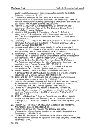 Monitoreo fetal

Fondo de Resguardo Profesional

weekly cardiotocography in high risk obstetric patients. Br J Obstet
Gynaecol 1993;90:1018-1026.
10. Freeman RK, Anderson G, Dorchester W. A prospective multiinstitutional study of antepartum fetal heart rate monitoring: I. Risk of
perinatal mortality and morbidity according to antepartum fetal heart rate
test results. Am J Obstet Gynecol 1982;143:771.
11. Pattison N, McCowan L. Cardiotocography for antepartum fetal
assessment (Cochrane Review). In: The Cochrane Library, Issue 1,
2002. Oxford: Update Software.
12. Vintzileos AM, Antsaklis A, Varvarigos I, Papas C, Sofatzis I,
Montgomery JT. A randomized trial of intrapartum electronic fetal
heart rate monitoring versus intermittent auscultation. Obstet Gynecol
1993;81:899-907.
13. Haverkamp AD, Thompson HE, McFee JG, Cetrulo C. The evaluation of
continuous fetal heart rate monitoring in high-risk pregnancy. Am J
Obstet Gynecol 1976;125:310-7.
14. Haverkamp AD, Orleans M, Langendoerfer S, McFee J, Murphy J,
Thompson HE. A controlled trial of the differential effects of intrapartum
fetal monitoring. Am J Obstet Gynecol 1979;134:399-412.
15. Haverkamp AD, Orleans M, Langendoerfer S, McFee J, Murphy J, ç
Thompson HE. A controlled trial of the differential effects of intrapartum
fetal monitoring. Am J Obstet Gynecol 1979;134:399-412.
16 Macdonald D, Grant A, Sheridan-Pereira M, Boylan P, Chalmers I.
The Dublin randomized controlled trial of intrapartum fetal heart rate
monitoring. Am J Obstet Gynecol 1985;152:524-39.
17. Renou P, Chang A, Anderson I, Wood C. Controlled trial of fetal
intensive care. Am J Obstet Gynecol 1976;126:470-6.
18. Wood C, Renou P, Oats J, Farrell E, Beischer N, Anderson I.
A controlled trial of fetal heart rate monitoring in a low-risk obstetric
population. Am J Obstet Gynecol 1981;141:527-34.
19. Killien MG, Shy K. A randomized trial of electronic fetal monitoring
in preterm labor: mother’s views. Birth 1989;16:7-12.
20. Kelso IM, Parsons RJ, Lawrence GF, Arora SS, Edmonds DK, Cooke CD.
An assessment of continuous fetal heart rate monitoring in labor:
A randomized trial. Am J Obstet Gynecol 1978;131:526-31.
21. Leveno KJ, Cunningham FG, Nelson S, Roark ML, Williams ML,
Guzick DS et al. A prospective comparison of selective and universal
electronic fetal monitoring in 34,995 pregnancies. N Engl J Med
1986;315:615-9.
22. ACOG 1989 American College of Obstetricians and Gynecologists.
Intrapartum fetal heart rate monitoring. ACOG technical bulletin no. 132.
Washington, DC: American College of Obstetricians and Gynecologists,
1989.
23. Thacker SB. The efficacy of intrapartum electronic fetal monitoring.
Am J Obstet Gynecol 1987;156:24-30.
24. Thacker SB, Stroup DF, Peterson HB. Efficacy and safety
of intrapartum electronic fetal monitoring: an update. Obstetrics and
Gynecology 1995;86:613-20.
25. Thacker SB, Berkelman R. Evaluación de la eficacia diagnóstica
de determinadas técnicas de vigilancia fetal antes del parto.. OPS/OMS.
Referencia 7590C.
Pág. 182

 