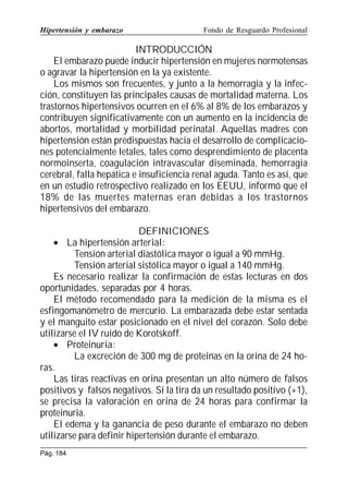 Hipertensión y embarazo

Fondo de Resguardo Profesional

INTRODUCCIÓN
El embarazo puede inducir hipertensión en mujeres normotensas
o agravar la hipertensión en la ya existente.
Los mismos son frecuentes, y junto a la hemorragia y la infección, constituyen las principales causas de mortalidad materna. Los
trastornos hipertensivos ocurren en el 6% al 8% de los embarazos y
contribuyen significativamente con un aumento en la incidencia de
abortos, mortalidad y morbilidad perinatal. Aquellas madres con
hipertensión están predispuestas hacia el desarrollo de complicaciones potencialmente letales, tales como desprendimiento de placenta
normoinserta, coagulación intravascular diseminada, hemorragia
cerebral, falla hepática e insuficiencia renal aguda. Tanto es así, que
en un estudio retrospectivo realizado en los EEUU, informó que el
18% de las muertes maternas eran debidas a los trastornos
hipertensivos del embarazo.
DEFINICIONES
• La hipertensión arterial:
Tensión arterial diastólica mayor o igual a 90 mmHg.
Tensión arterial sistólica mayor o igual a 140 mmHg.
Es necesario realizar la confirmación de estas lecturas en dos
oportunidades, separadas por 4 horas.
El método recomendado para la medición de la misma es el
esfingomanómetro de mercurio. La embarazada debe estar sentada
y el manguito estar posicionado en el nivel del corazón. Solo debe
utilizarse el IV ruido de Korotskoff.
• Proteinuria:
La excreción de 300 mg de proteinas en la orina de 24 horas.
Las tiras reactivas en orina presentan un alto número de falsos
positivos y falsos negativos. Si la tira da un resultado positivo (+1),
se precisa la valoración en orina de 24 horas para confirmar la
proteinuria.
El edema y la ganancia de peso durante el embarazo no deben
utilizarse para definir hipertensión durante el embarazo.
Pág. 184

 