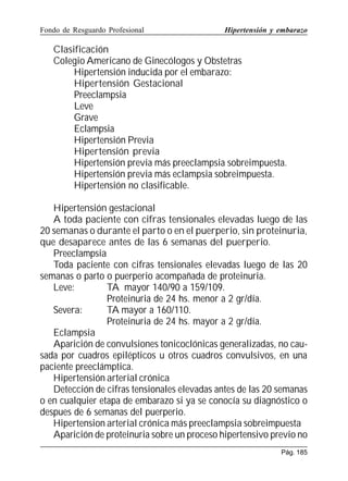 Fondo de Resguardo Profesional

Hipertensión y embarazo

Clasificación
Colegio Americano de Ginecólogos y Obstetras
Hipertensión inducida por el embarazo:
Hipertensión Gestacional
Preeclampsia
Leve
Grave
Eclampsia
Hipertensión Previa
Hipertensión previa
Hipertensión previa más preeclampsia sobreimpuesta.
Hipertensión previa más eclampsia sobreimpuesta.
Hipertensión no clasificable.
Hipertensión gestacional
A toda paciente con cifras tensionales elevadas luego de las
20 semanas o durante el parto o en el puerperio, sin proteinuria,
que desaparece antes de las 6 semanas del puerperio.
Preeclampsia
Toda paciente con cifras tensionales elevadas luego de las 20
semanas o parto o puerperio acompañada de proteinuria.
Leve:
TA mayor 140/90 a 159/109.
Proteinuria de 24 hs. menor a 2 gr/día.
Severa:
TA mayor a 160/110.
Proteinuria de 24 hs. mayor a 2 gr/día.
Eclampsia
Aparición de convulsiones tonicoclónicas generalizadas, no causada por cuadros epilépticos u otros cuadros convulsivos, en una
paciente preeclámptica.
Hipertensión arterial crónica
Detección de cifras tensionales elevadas antes de las 20 semanas
o en cualquier etapa de embarazo si ya se conocía su diagnóstico o
despues de 6 semanas del puerperio.
Hipertension arterial crónica más preeclampsia sobreimpuesta
Aparición de proteinuria sobre un proceso hipertensivo previo no
Pág. 185

 