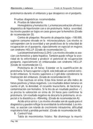 Hipertensión y embarazo

Fondo de Resguardo Profesional

proteinúrico durante el embarazo y que desaparece en el postparto.
Pruebas diagnósticas recomendadas
A. Pruebas de laboratorio:
Hemoglobina y hematocrito: La hemoconcentración afirma el
diagnóstico de hipertensión con o sin proteinuria. Indica severidad,
los niveles pueden ser bajos en casos graves por la hemólisis (Grado
de recomendación D).
Conteo de plaquetas: Recuento de plaquetas bajas 100.000,
sugieren consumo elevado en la microvasculatura. Los niveles se
corresponden con la severidad y son predictivos de la velocidad de
recuperación en el puerperio, especialmente en especial en mujeres
con síndrome HELLP. (Grado de recomendación C).
Lactatoaminotransferasa (LDH): Los niveles elevados se asocian con hemólisis y daño hepático. También puede reflejar la severidad de la enfermedad y predecir el potencial de recuperación
postparto, especialmente en embarazadas con síndrome HELLP.
(Grado de recomendación C).
Proteinuria de 24 horas: Estándar en la cuantificación de
proteinuria. Si fuera superior a 2gr/d, está indicado un control estricto del embarazo. Si niveles superiores a 3 g/d debe considerarse la
finalización del embarazo. (Grado de recomendación D).
Tiras reactivas en orina: Estas tiras tienen un alto índice de
falsos positivos y falsos negativos. Los resultados deben tomarse en
cuenta el ph, la densidad, el recuento leucocitario, de bacterias y
contaminación con hematíes. Si la tira da un resultado positivo +1,
se precisa la valoración en orina de 24 horas para confirmar la
proteinuria. Un resultado negativo no descarta la proteinuria, en especial si la diastólica es 90mmhg. (Grado de recomendación A).
Acido úrico sérico: Los niveles elevados son de ayuda para el
diagnóstico y pueden reflejar la severidad de la enfermedad. Los mismos, se asocian con retardo de crecimiento intrauterino, dificultad
respiratoria fetal y pérdida perinatal. (Grado de recomendación B).
B. Control Fetal:
Tabla de movimientos fetales: No disminuye la muerte
Pág. 186

 