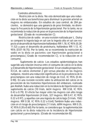 Hipertensión y embarazo

Fondo de Resguardo Profesional

Controles alimenticios:
Restricción en la dieta: No esta demostrado que una reducción en la dieta sea beneficioso para disminuir la presión arterial en
mujeres no embarazadas. En estudios de caso control, de 284 pacientes, se demostró que una ganancia de peso limitado, no disminuye la frecuencia de la hipertensión gestacional. Por lo tanto, no se
recomienda la reducción de peso en la prevención de la hipertensión
gestacional. (Grado de recomendación C).
Restricción de sodio: en una revisión realizada por L. Duley
se comparó la ingesta baja en sal con la ingesta alta en sal con respecto al desarrollo de hipertensión hallándose RR 1,78, IC 95% (0.2811.52) y para el desarrollo de proteinuria, hallándose RR 1.12, IC
95% (0.07-18.75). Por lo tanto, no se recomienda la restricción de
sodio en la dieta en pacientes con hipertensión gestacional o
preeclampsia.( Grado de recomendación C), si la reducción en el
consumo.
Suplemento de calcio: Los estudios epidemiológicos han
sugerido una relación inversa entre el consumo de calcio en la dieta
y el desarrollo de hipertensión gestacional. En un estudio prospectivo,
ICCA, de calcio elemental 2 g/d versus placebo en las mujeres
nulíparas, mostró una reducción significativa en la prevalencia de la
preeclampsia con una reducción de riesgo de 0.63, IC 95% (0.440.90). En una revisión reciente sobre la utilización del calcio en la
prevención de los trastornos hipertensivos del embarazo, realizado
por Atallah, hubo una reducción en la incidencia de hipertensión con
suplemento de calcio (10 trials, 6634 mujeres RR 0.58, IC 95%
0.43 a 0.79). El efecto fue mayor entre las mujeres con alto riesgo
de desarrollar hipertensión (4 trials, 327 mujeres: RR 0.47, IC 95%
0.22 a 0.97), y aquellas con una ingesta de calcio baja (5 trials, 1582
mujeres: RR 0.38, IC 95% 0.22 a 0.64).También hubo una reducción en el riesgo de preeclampsia (11 trials, 6894 mujeres: RR 0.35,
IC 95% 0.20 a 0.60).Por lo tanto, se considera que la suplementación
con calcio en la dieta reduciría en la incidencia de hipertensión
gestacional y preeclampsia. (Grado de recomendación B).
Pág. 188

 