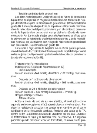 Fondo de Resguardo Profesional

Hipertensión y embarazo

Terapia con bajas dosis de aspirina:
Los datos no respaldan el uso profiláctico de rutina de la terapia a
bajas dosis de aspirina en mujeres embarazadas sin factores de riesgo identificables para la hipertensión gestacional (Recomendación
grado B). La terapia a bajas dosis de aspirina es eficaz en la disminución de la incidencia del parto prematuro y en el comienzo prematuro de la hipertensión gestacional con proteinuria (Grado de recomendación A). La terapia a bajas dosis de Aspirina no es eficaz para
la prevención de retardo de crecimiento intrauterino y de la mortalidad neonatal en las mujeres con riesgo de hipertensión gestacional
con proteinuria. (Recomendación grado B).
La terapia a bajas dosis de Aspirina no es eficaz para la prevención del retardo de crecimiento intraútero y de la mortalidad perinatal
en las mujeres con hipertensión gestacional establecida con proteinuria
(grado de recomendación B).
Tratamiento Farmacológico
Indicaciones (Grado de recomendación D)
Inicio inmediato
Presión sistólica 169 mmHg, diastólica 109 mmHg, con síntomas.
Después de 1 a 2 horas de observación
Presión sistólica 169 mmHg, diastólica  109 mmHg, sin síntomas.
Después de 24 a 48 horas de observación
Presión sistólica  139 mmHg o diastólica  89 mmHg.
Drogas antihipertensivas
Alfametildopa
Actúa a través de uno de sus metabolitos, el cual actúa como
agonista en los receptores alfa 2 adrenérgicos a nivel cerebral. Reduce la resistencia vascular sin causar gran cambio en el gasto
cardiaco o en la frecuencia cardiaca. Produce una caída de la TA
dentro de las 6 a 8 horas después de una dosis por vía oral .Durante
el tratamiento el flujo y la función renal se conserva. En algunos
pacientes puede provocar sedación transitoria, en otros puede proPág. 189

 