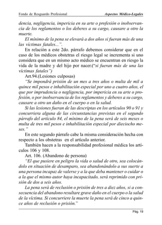 Fondo de Resguardo Profesional

Aspectos Médico-Legales

dencia, negligencia, impericia en su arte o profesión o inobservancia de los reglamentos o los deberes a su cargo, causare a otro la
muerte.
El mínimo de la pena se elevará a dos años si fueran más de una
las víctimas fatales...”.
En relación a este 2do. párrafo debemos considerar que en el
caso de los médicos obstetras el riesgo legal se incrementa si uno
considera que en un mismo acto médico se encuentran en riesgo la
vida de la madre y del hijo por nacer.(“si fueran más de una las
víctimas fatales”)
Art.94.(Lesiones culposas)
“Se impondrá prisión de un mes a tres años o multa de mil a
quince mil pesos e inhabilitación especial por uno a cuatro años, el
que por imprudencia o negligencia, por impericia en su arte o profesión, o por inobservancia de los reglamentos y deberes a su cargo,
causare a otro un daño en el cuerpo o en la salud.
Si las lesiones fueran de las descriptas en los artículos 90 o 91 y
concurriera alguna de las circunstancias previstas en el segundo
párrafo del artículo 84, el mínimo de la pena será de seis meses o
multa de tres mil pesos e inhabilitación especial por dieciocho meses.”
En este segundo párrafo cabe la misma consideración hecha con
respecto a los obstetras en el artículo anterior.
También hacen a la responsabilidad profesional médica los artículos 106 y 108.
Art. 106. (Abandono de persona)
“El que pusiere en peligro la vida o salud de otro, sea colocándolo en situación de desamparo, sea abandonándolo a sus suerte a
una persona incapaz de valerse y a la que deba mantener o cuidar o
a la que el mismo autor haya incapacitado, será reprimido con prisión de dos a seis años.
La pena será de reclusión o prisión de tres a diez años, si a consecuencia del abandono resultare grave daño en el cuerpo o la salud
de la víctima. Si concurriere la muerte la pena será de cinco a quince años de reclusión o prisión.”
Pág. 19

 