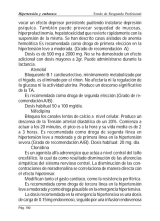 Hipertensión y embarazo

Fondo de Resguardo Profesional

vocar un efecto depresor persistente pudiendo instalarse depresión
psíquica. También puede provocar sequedad de mucosas,
hiperprolactinemia, hepatotoxicidad que revierte rápidamente con la
suspensión de la misma. Se han descrito casos aislados de anemia
hemolítica Es recomendada como droga de primera elección en la
hipertensión leve a moderada. (Grado de recomendación A)
Dosis es de 500 mg a 2000 mg. No se ha demostrado un efecto
adicional con dosis mayores a 2gr. Puede administrarse durante la
lactancia.
Atenolol
Bloqueante B 1 cardioselectivo, minimamente metabolizado por
el hígado, es eliminado por el riñon. No afectaría ni la regulación de
la glucosa ni la actividad uterina. Produce un descenso significativo
de la TA.
Es recomendada como droga de segunda elección.(Grado de recomendación A/B).
Dosis habitual 50 a 100 mg/día.
Nifedipina
Bloquea los canales lentos de calcio a nivel celular. Produce un
descenso de la Tensión arterial diastólica de un 20%. Comienza a
actuar a los 20 minutos, el pico es a la hora y su vida media es de 2
a 3 horas. Es recomendada como droga de segunda línea en
hipertensión leve a moderada y de primera línea en la hipertensión
severa.(Grado de recomendación A/B). Dosis habitual: 20 mg. día.
Clonidina
Es un agonista alfa adrenergico que actúa a nivel central del tallo
encefálico, lo cual da como resultado disminución de las aferencias
simpáticas del sistema nervioso central, La disminución de las concentraciones de noradrenalina se correlaciona de manera directa con
el efecto hipotensor.
Modifican tanto el gasto cardiaco, como la resistencia periférica.
Es recomendada como droga de tercera línea en la hipertensión
leve a moderada y como droga plausible en la emergencia hipertensiva.
La dosis recomendada en la emergencia hipertensiva es una dosis
de carga de 0.15mg endovenoso, seguido por una infusión endovenosa
Pág. 190

 