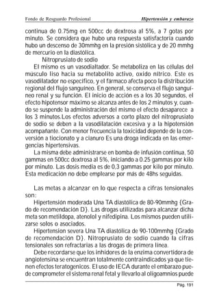 Fondo de Resguardo Profesional

Hipertensión y embarazo

continua de 0.75mg en 500cc de dextrosa al 5%, a 7 gotas por
minuto. Se considera que hubo una respuesta satisfactoria cuando
hubo un descenso de 30mmhg en la presión sistólica y de 20 mmhg
de mercurio en la diastólica.
Nitroprusiato de sodio
El mismo es un vasodialtador. Se metaboliza en las células del
músculo liso hacia su metabolito activo, oxido nítrico. Este es
vasodilatador no específico, y el fármaco afecta poco la distribución
regional del flujo sanguíneo. En general, se conserva el flujo sanguíneo renal y su función. El inicio de acción es a los 30 segundos, el
efecto hipotensor máximo se alcanza antes de los 2 minutos y, cuando se suspende la administración del mismo el efecto desaparece a
los 3 minutos.Los efectos adversos a corto plazo del nitroprusiato
de sodio se deben a la vasodilatación excesiva y a la hipotensión
acompañante. Con menor frecuencia la toxicidad depende de la conversión a tiocionato y a cianuro Es una droga indicada en las emergencias hipertensivas.
La misma debe administrarse en bomba de infusión continua, 50
gammas en 500cc dextrosa al 5%, iniciando a 0.25 gammas por kilo
por minuto. Las dosis media es de 0,3 gammas por kilo por minuto.
Esta medicación no debe emplearse por más de 48hs seguidas.
Las metas a alcanzar en lo que respecta a cifras tensionales
son:
Hipertensión moderada Una TA diastólica de 80-90mmhg {Grado de recomendación D}. Las drogas utilizadas para alcanzar dicha
meta son metildopa, atenolol y nifedipina. Los mismos pueden utilizarse solos o asociados.
Hipertension severa Una TA diastólica de 90-100mmhg {Grado
de recomendación D}. Nitroprusiato de sodio cuando la cifras
tensionales son refractarias a las drogas de primera línea.
Debe recordarse que los inhidores de la enzima convertidora de
angiotensina se encuentran totalmente contraindicados ya que tienen efectos teratogenicos. El uso de IECA durante el embarazo puede comprometer el sistema renal fetal y llevarlo al oligoamnios puede
Pág. 191

 