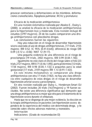 Hipertensión y embarazo

Fondo de Resguardo Profesional

provocar contracturas y deformaciones en los miembros, deformaciones craneofaciales, hipoplasia pulmonar, RCIU y prematurez.
Eficacia de la medicación antihipertensiva
En una revisión sistemática realizada por Abalos E., Duley L
(2000), se analizó la eficacia de la medicación antihipertensiva
para la hipertensión leve y moderada. Esta revisión incluyó 40
estudios (3797 mujeres), 24 de los cuales compararon una droga antihipertensiva con placebo/no drogas.
Las conclusiones fueron las siguientes:
Hay una reducción en el riesgo de desarrollar hipertensión
severa asociada al uso de drogas antihipertensivas, [17 trials, 2155
mujeres; RR 0.52, IC 95% (0.41-0.64)], diferencia de riesgo DR
0.09 (-0.12 a –0.06); NNT 12 (9-17).
Una pequeña evidencia de una diferencia en el riesgo de
preeclampsia [19 trials, 2402 mujeres, RR 0.99 (0.84-1.18)].
Igualmente no está claro el efecto del riesgo sobre el feto [23
trials,2727 mujeres, RR 0.71 (0.46-1.09)], parto pretérmino [12 trials,
1738 mujeres, RR 0.98 (0.85-1.13)] o pequeños para la edad
gestacional [17 trials, 2159 mujeres RR 1.13 (0.91-1.42)].
En este mismo metaanalisis se compararon una droga
antihipertensiva con otra,17 trials (1182), no hay una clara diferencia entre cualquiera de estas drogas en el riesgo de desarrollar
hipertensión arterial severa y preeclampsia.
En otra revisión realizada por Duley L, Henderson-Smart DJ
(2002). Fueron incluidos 20 trials (1637mujeres) y 19 fueron excluidos. No existe una diferencia significativa que demuestre que
una droga antihipertensiva es mejor que otra para el tratamiento de la
hipertensión severa durante el embarazo.
Hasta que no se disponga de una mejor evidencia, la elección en
la terapia antihipertensiva en pacientes con hipertensión severa dependerá de la experiencia del médico con determinada droga, y lo
conocido sobre efectos adversos maternos y neonatales.
Internación
Indicaciones: (Grado de recomendación D)
Pág. 192

 