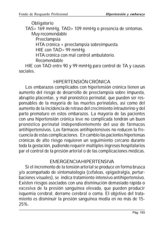 Fondo de Resguardo Profesional

Hipertensión y embarazo

Obligatorio
TAS 169 mmHg, TAD 109 mmHg o presencia de síntomas.
Muy recomendable
Preeclampsia
HTA crónica + preeclampsia sobreimpuesta.
HIE con TAD 99 mmHg.
HTA crónica con mal control ambulatorio.
Recomendable
HIE con TAD entre 90 y 99 mmHg para control de TA y causas
sociales.
HIPERTENSIÓN CRÓNICA
Los embarazos complicados con hipertensión crónica tienen un
aumento del riesgo de desarrollo de preeclampsia sobre impuesta,
abruptio placentae, y mal pronóstico perinatal, que pueden ser responsables de la mayoría de las muertes perinatales, así como del
aumento de la incidencia de retraso del crecimiento intrauterino y del
parto prematuro en estos embarazos. La mayoría de las pacientes
con una hipertensión crónica leve no complicada tendrán un buen
pronóstico perinatal independientemente del uso de fármacos
antihipertensivos. Los fármacos antihipetensivos no reducen la frecuencia de estas complicaciones. En cambio las pacientes hipertensas
crónicas de alto riesgo requieren un seguimiento cercano durante
toda la gestación, pudiendo requerir múltiples ingresos hospitalarios
par el control de la presión arterial o de las complicaciones médicas.
EMERGENCIAHIPERTENSIVA
Si el incremento de la tensión arterial se produce en forma brusca
y/o acompañado de sintomatología (cefaleas, epigastralgia, perturbaciones visuales), se indica tratamiento intensivo antihipertensivo.
Existen riesgos asociados con una disminución demasiado rápida o
excesiva de la presión sanguínea elevada, que pueden producir
isquemia cerebral, derrame cerebral o coma. El objetivo del tratamiento es disminuir la presión sanguínea media en no más de 1525%.
Pág. 193

 