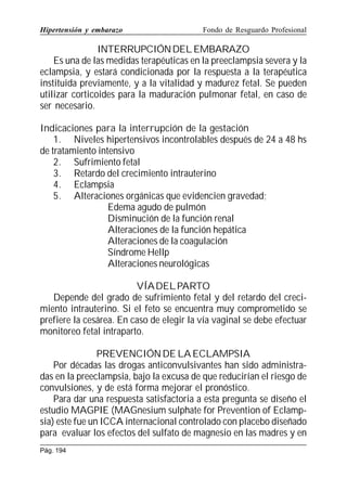 Hipertensión y embarazo

Fondo de Resguardo Profesional

INTERRUPCIÓN DEL EMBARAZO
Es una de las medidas terapéuticas en la preeclampsia severa y la
eclampsia, y estará condicionada por la respuesta a la terapéutica
instituida previamente, y a la vitalidad y madurez fetal. Se pueden
utilizar corticoides para la maduración pulmonar fetal, en caso de
ser necesario.
Indicaciones para la interrupción de la gestación
1. Niveles hipertensivos incontrolables después de 24 a 48 hs
de tratamiento intensivo
2. Sufrimiento fetal
3. Retardo del crecimiento intrauterino
4. Eclampsia
5. Alteraciones orgánicas que evidencien gravedad;
Edema agudo de pulmón
Disminución de la función renal
Alteraciones de la función hepática
Alteraciones de la coagulación
Síndrome Hellp
Alteraciones neurológicas
VÍA DEL PARTO
Depende del grado de sufrimiento fetal y del retardo del crecimiento intrauterino. Si el feto se encuentra muy comprometido se
prefiere la cesárea. En caso de elegir la vía vaginal se debe efectuar
monitoreo fetal intraparto.
PREVENCIÓN DE LA ECLAMPSIA
Por décadas las drogas anticonvulsivantes han sido administradas en la preeclampsia, bajo la excusa de que reducirían el riesgo de
convulsiones, y de está forma mejorar el pronóstico.
Para dar una respuesta satisfactoria a esta pregunta se diseño el
estudio MAGPIE (MAGnesium sulphate for Prevention of Eclampsia) este fue un ICCA internacional controlado con placebo diseñado
para evaluar los efectos del sulfato de magnesio en las madres y en
Pág. 194

 