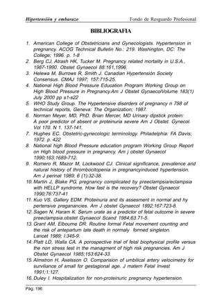 Hipertensión y embarazo

Fondo de Resguardo Profesional

BIBLIOGRAFIA
1. American College of Obstetricians and Gynecologists. Hypertension in
pregnancy. ACOG Technical Bulletin No.: 219. Washington, DC: The
College; 1996. p. 1-8
2. Berg CJ, Atrash HK, Tucker M. Pregnancy related mortality in U.S.A.,
1987-1990. Obstet Gynaecol 88:161,1996.
3. Helewa M, Burrows R, Smith J. Canadian Hypertensión Society
Consensus. CMAJ 1997; 157:715-25.
4. National High Blood Pressure Education Program Working Group on
High Blood Pressure in Pregnancy.Am J Obstet GynaecolVolume 183(1)
July 2000 pp s1-s22
5. WHO Study Group. The Hypertensive disorders of pregnancy n 758 of
technical reports, Geneva: The Organization; 1987.
6. Norman Meyer, MD, PhD. Brian Mercer, MD Urinary dipstick protein:
A poor predictor of absent or proteinuria severe Am J Obstet. Gynecol.
Vol 170. N 1. 137-141.
7. Hughes EC. Obstetric-gynecologic terminology. Philadelphia: FA Davis;
1972. p. 422
8. National high Blood Pressure education program Working Group Report
on High blood pressure in pregnancy. Am j obstet Gynaecol
1990;163:1689-712.
9. Romero R, Mazor M, Lockwood CJ. Clinical significance, prevalence and
natural history of thrombocitopenia in pregnancyinduced hypertension.
Am J perinat 1989; 6 (1):32-38.
10. Martin J, Blake PG, pregnancy complicated by preeclampsia/eclampsia
with HELLP syndrome. How fast is the recovery? Obstet Gynaecol
1990;76:737-41
11. Kuo VS, Gallery EDM. Proteinuria and its assesment in normal and hy
pertensive preganancies. Am J obstet Gynaecol 1992;167:723-8.
12. Sagen N, Haram K. Serum urate as a predictor of fetal outcome in severe
preeclampsia.obstet Gynaecol Scand 1984;63.71-5.
13. Grant AM, Elbourne DR. Routine formal Fetal movement counting and
the risk of antepartum late death in normaly formed singleton.
Lancet 1989; I:345-9.
14. Platt LD, Walla CA. A porospective trial of fetal biophysical profile versus
the non stress test in the managment of high risk pregnancies. Am J
Obstet Gynaecol 1985;153:624-33.
15. Almstron H, Axelsson O. Comparision of umbilical artery velocimetry for
surviliance of small for gestagional age. J matern Fetal Invest
1991;1:127.
16. Duley l. Hospitalization for non-proteinuric pregnancy hypertension.
Pág. 196

 