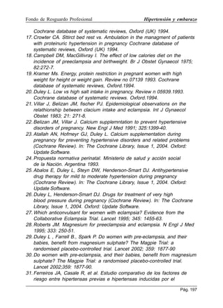 Fondo de Resguardo Profesional

Hipertensión y embarazo

Cochrane database of systematic reviews, Oxford (UK) 1994.
17. Crowter CA. Sttirct bed rest vs. Ambulation in the managment of patients
with proteinuric hypertension in pregnancy Cochrane database of
systematic reviews, Oxford (UK) 1994.
18. Campbell DM, MacGillivray I. The effect of low calories diet on the
incidence of preeclampsia and birthweight. Br J Obstet Gynaecol 1975;
82:272-7.
19. Kramer Ms. Energy, protein restriction in pregnant women with high
weight for height or weight gain. Review no 07139 1993. Cochrane
database of systematic reviews, Oxford.1994.
20. Duley L. Low vs high salt intake in pregnancy. Review n 05939.1993.
Cochrane database of systematic reviews. Oxford.1994.
21. Villar J, Belizan JM, fischer PJ. Epidemiological observations on the
relathionship between clacium intake and eclampsia. Int J Gynaecol
Obstet 1983; 21: 271-8.
22. Belizan JM, Villar J. Calcium supplemntation to prevent hypertensive
disorders of pregnancy. New Engl J Med 1991; 325:1399-40.
23. Atallah AN, Hofmeyr GJ, Duley L. Calcium supplementation during
pregnancy for preventing hypertensive disorders and related problems
(Cochrane Review). In: The Cochrane Library, Issue 1, 2004. Oxford:
Update Software.
24. Propuesta normativa perinatal. Ministerio de salud y acción social
de la Nación. Argentina 1993.
25. Abalos E, Duley L, Steyn DW, Henderson-Smart DJ. Antihypertensive
drug therapy for mild to moderate hypertension during pregnancy
(Cochrane Review). In: The Cochrane Library, Issue 1, 2004. Oxford:
Update Software.
26. Duley L, Henderson-Smart DJ. Drugs for treatment of very high
blood pressure during pregnancy (Cochrane Review). In: The Cochrane
Library, Issue 1, 2004. Oxford: Update Software.
27. Which anticonvulsant for women with eclampsia? Evidence from the
Collaborative Eclampsia Trial. Lancet 1995; 345: 1455-63.
28. Roberts JM. Magnesium for preeclampsia and eclampsia. N Engl J Med
1995; 333: 250-51.
29. Duley L , Farrell B., Spark P. Do women with pre-eclampsia, and their
babies, benefit from magnesium sulphate? The Magpie Trial: a
randomised placebo-controlled trial. Lancet 2002; 359: 1877-90
30. Do women with pre-eclampsia, and their babies, benefit from magnesium
sulphate? The Magpie Trial: a randomised placebo-controlled trial.
Lancet 2002;359: 1877-90.
31. Ferreiros JA, Casale R, et al. Estudio comparativo de los factores de
riesgo entre hipertensas previas e hipertensas inducidas por el
Pág. 197

 