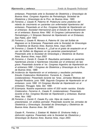 Hipertensión y embarazo

Fondo de Resguardo Profesional

embarazo. Presentado ante la Sociedad de Obstetricia y Ginecología de
Buenos Aires. Congreso Argentino de Perinatología. Sociedad de
Obstetricia y Ginecología de la Prov. de Buenos Aires. 1985.
32. Ferreiros J, Casale R, Palermo M. Proteinuria como predictivo del
retardo de crecimiento en pacientes con enfermedad hipertensiva del
embarazo. Presentado en el 8vo. Congreso Mundial de Hipertensión en
el embarazo. Sociedad Internacional para el Estudio de la Hipertensión
en el embarazo. Buenos Aires 1992. III Congreso Latinoamericano de
Perinatología y V Simposio Nacional de Hipertensión en el Embarazo.
Sao Pablo, abril 1993.
33. Ferreiros J, Casale R, Monaco A, Palermo M. Uso del Sulfato de
Magnesio en la Eclampsia. Presentado ante la Sociedad de Ginecología
y Obstetricia de Buenos Aires. Buenos Aires, mayo 2003.
34. Ferreiros J, Casale R, Monaco A. ¿Cuál es el grado de aceptación en el
uso del Sulfato de Magnesio en las pacientes preeclampticas?.
Presentado ante la Sociedad de Ginecología y Obstetricia de Buenos
Aires. Buenos Aires, mayo 2003
35. Ferreiros J, Candiz E, Casale R. Resultados perinatales en pacientes
hipertensas previas e hipertensas inducidas por el embarazo de tipo
grave. Presentado durante el 1er. Congreso Argentino de Hipertensión en
el embarazo.1988 .I Congreso de Obstetricia y Ginecología de la Prov.
de Buenos Aires. 1988.
36. Incidencia de Hipertensión en el embarazo y resultados perinatales.
Estudio Colaborativo Multicéntrico. Ferreirós A., Casale R.,
(colaboradores). Presentado durante las 1eras. Jornadas Médicas del
Hospital Rivadavia, junio 1990. Segundo Congreso de Hipertensión en el
embarazo. Junio 1990. VII Congreso Mundial de Hipertensión en el
embarazo. Peruggia. Italia. Set. 1990.
37. Eclampsia. Nuestra experiencia sobre 47.530 recién nacidos. Estudio
Colaborativo. Ferreiros A., Casale R. (colaboradores). Presentado
durante el 8vo. Congreso Mundial de Hipertensión y embarazo. Buenos
Aires. Nov. 1992
38. Ferreiros J, Candiz E, Casale R.y cols. Hijos de madre con
preeclampsia. Un análisis perinatal. Presentado durante las Jornadas de
Obstetricia y Ginecología. Sociedad de Ginecología y Obstetricia de
Buenos Aires. Buenos Aires. Set. 2000.
Casale R., Ferreiros J, Esteban M, Matskin B. Síndrome Hellp y
disfunción orgánica. Presentado ante la Sociedad de Obstetricia y
Ginecología de Buenos Aires. Buenos Aires, mayo 2003.

Pág. 198

 
