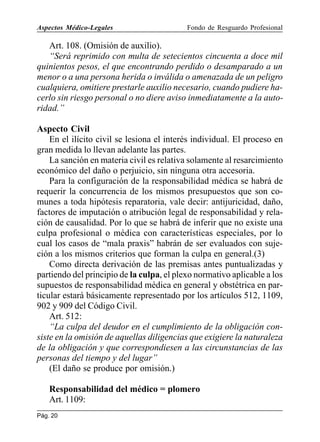 Aspectos Médico-Legales

Fondo de Resguardo Profesional

Art. 108. (Omisión de auxilio).
“Será reprimido con multa de setecientos cincuenta a doce mil
quinientos pesos, el que encontrando perdido o desamparado a un
menor o a una persona herida o inválida o amenazada de un peligro
cualquiera, omitiere prestarle auxilio necesario, cuando pudiere hacerlo sin riesgo personal o no diere aviso inmediatamente a la autoridad.”
Aspecto Civil
En el ilícito civil se lesiona el interés individual. El proceso en
gran medida lo llevan adelante las partes.
La sanción en materia civil es relativa solamente al resarcimiento
económico del daño o perjuicio, sin ninguna otra accesoria.
Para la configuración de la responsabilidad médica se habrá de
requerir la concurrencia de los mismos presupuestos que son comunes a toda hipótesis reparatoria, vale decir: antijuricidad, daño,
factores de imputación o atribución legal de responsabilidad y relación de causalidad. Por lo que se habrá de inferir que no existe una
culpa profesional o médica con características especiales, por lo
cual los casos de “mala praxis” habrán de ser evaluados con sujeción a los mismos criterios que forman la culpa en general.(3)
Como directa derivación de las premisas antes puntualizadas y
partiendo del principio de la culpa, el plexo normativo aplicable a los
supuestos de responsabilidad médica en general y obstétrica en particular estará básicamente representado por los artículos 512, 1109,
902 y 909 del Código Civil.
Art. 512:
“La culpa del deudor en el cumplimiento de la obligación consiste en la omisión de aquellas diligencias que exigiere la naturaleza
de la obligación y que correspondiesen a las circunstancias de las
personas del tiempo y del lugar”
(El daño se produce por omisión.)
Responsabilidad del médico = plomero
Art. 1109:
Pág. 20

 