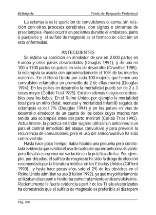 Eclampsia

Fondo de Resguardo Profesional

La eclampsia es la aparición de convulsiones o coma, sin relación con otros procesos cerebrales, con signos o síntomas de
preeclampsia. Puede ocurrir en pacientes durante el embarazo, parto
o puerperio y el sulfato de magnesio es el fármaco de elección en
esta enfermedad.
ANTECEDENTES
Se estima su aparición en alrededor de una en 2.000 partos en
Europa y otros países desarrollados (Douglas 1994), y de una en
100 a 1700 partos en países en vías de desarrollo (Crowther 1985),
la eclampsia se asocia con aproximadamente el 10% de las muertes
maternas. En el Reino Unido por cada 100 mujeres que tienen una
convulsión eclámptica un promedio de 2 de ellas morirá (Douglas
1994). En los países en desarrollo la mortalidad puede ser de 2 a 3
veces mayor (Collab Trial 1995). Existen además riesgos considerables para los bebes. En el Reino Unido, por ejemplo la mortalidad
total para un niño (fetal, neonatal y mortalidad infantil) seguida de
eclampsia es del 7% (Douglas 1994) y en los países en vías de
desarrollo alrededor de un cuarto de los bebes cuyas madres han
tenido una eclampsia antes del parto morirán (Collab Trial 1995).
Actualmente, la práctica estándar sugiere utilizar un anticonvulsivo
para el control inmediato del ataque convulsivo y para prevenir la
recurrencia de convulsiones, pero el uso del anticonvulsivo ha sido
controvertido.
Hasta hace poco tiempo, había habido una pequeña pero controlada evidencia que avalaba el uso de cualquier opción anticonvulsivante,
pero llevaba a una enorme variación en la práctica clínica. Por ejemplo, por décadas, el sulfato de magnesio ha sido la droga de elección
recomendada por la literatura médica en los Estados Unidos (Gifford
1990), y hasta hace pocos años solo el 2% de los obstetras en el
Reino Unido admitían su uso (Hutton 1992), ya que mayoritariamente
utilizaban diazepam o fenitoina como tratamiento anticonvulsivante.
Recientemente la fuerte evidencia a partir de los Trials aleatorizados
ha demostrado que el sulfato de magnesio es preferible al diazepam
Pág. 200

 
